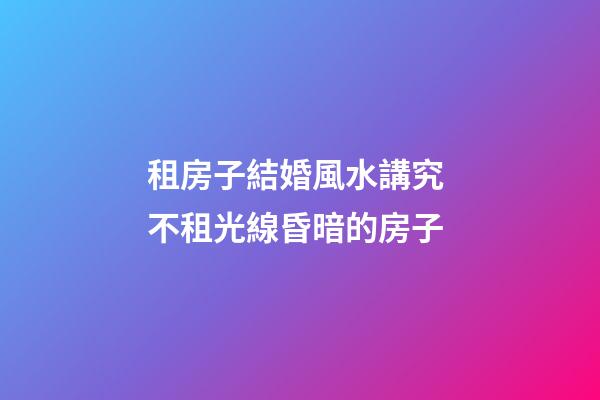 租房子結婚風水講究 不租光線昏暗的房子